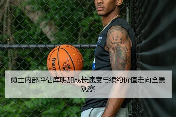 勇士内部评估库明加成长速度与续约价值走向全景观察